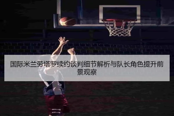 国际米兰劳塔罗续约谈判细节解析与队长角色提升前景观察 | pg