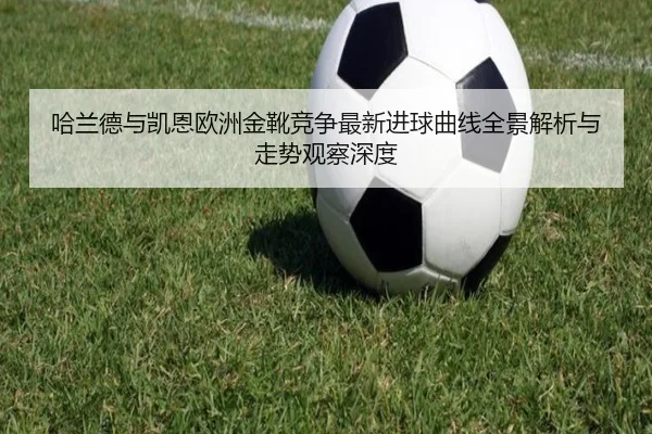 哈兰德与凯恩欧洲金靴竞争最新进球曲线全景解析与走势观察深度 | pg