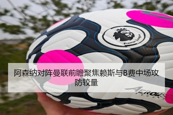 阿森纳对阵曼联前瞻聚焦赖斯与B费中场攻防较量（pg）